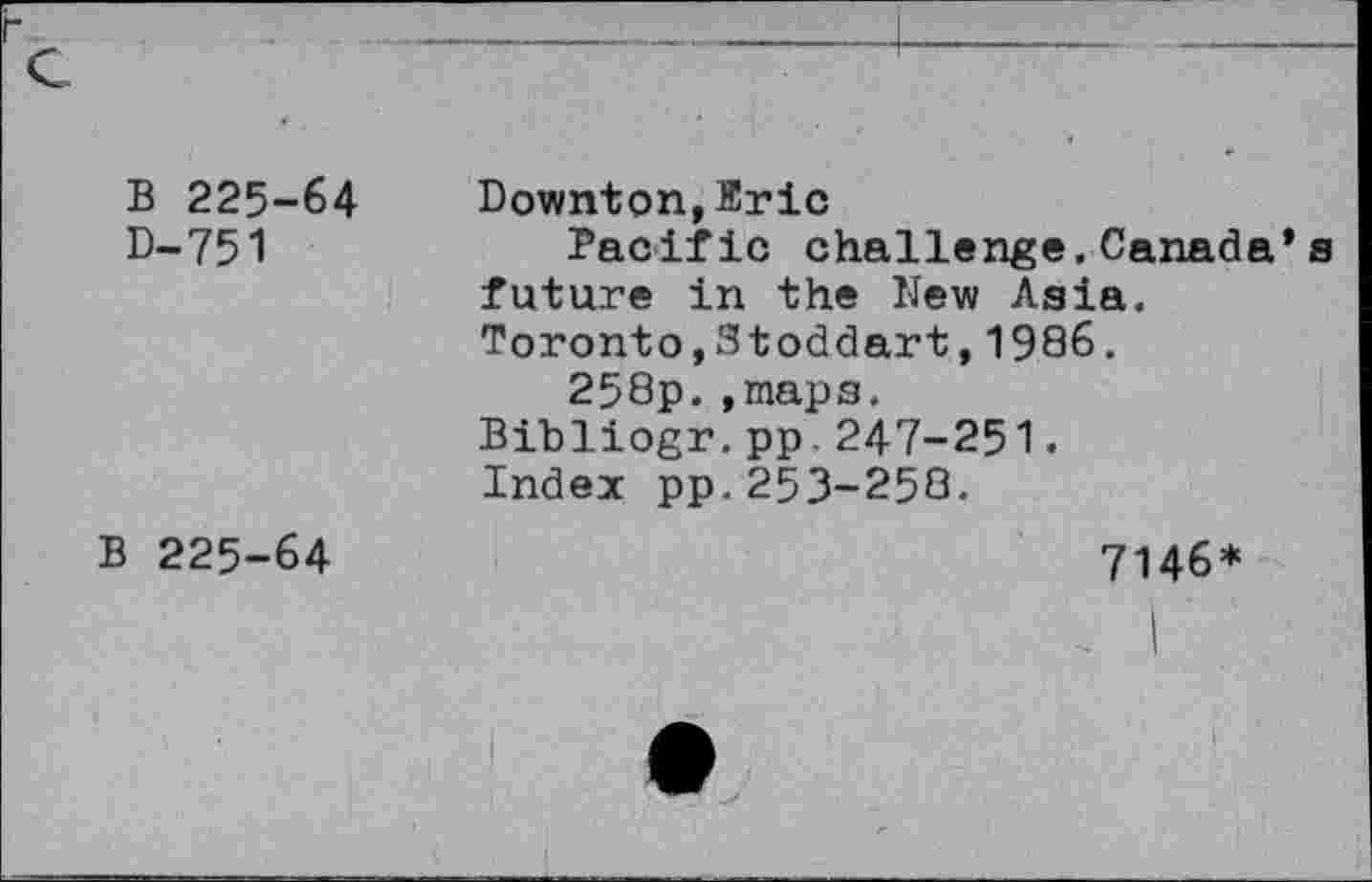 ﻿B 225-64 D-751	Downton,Eric Pacific challenge. Canada’ future in the New Asia. Toronto,Stoddart,1986. 258p.,mapa. Bibliogr.pp.247-251. Index pp.253-258.
B 225-64	7146*